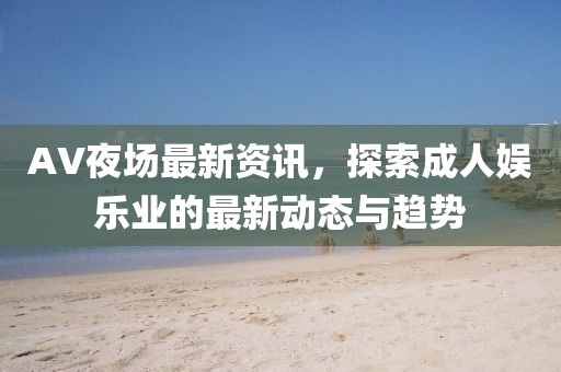 AV夜场最新资讯，探索成人娱乐业的最新动态与趋势