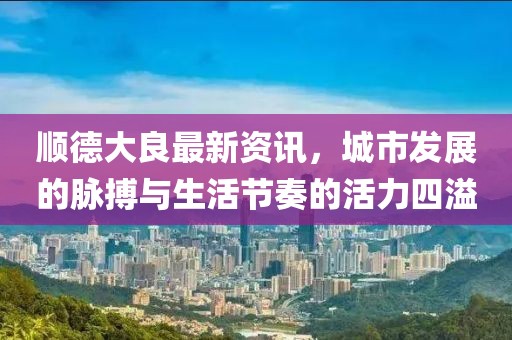 顺德大良最新资讯，城市发展的脉搏与生活节奏的活力四溢