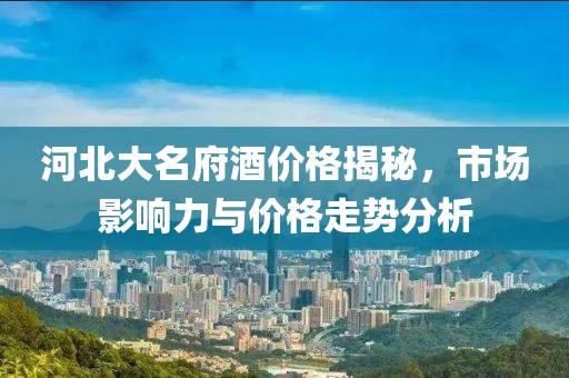河北大名府酒价格揭秘，市场影响力与价格走势分析