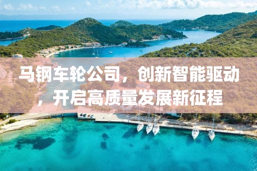 马钢车轮公司，创新智能驱动，开启高质量发展新征程
