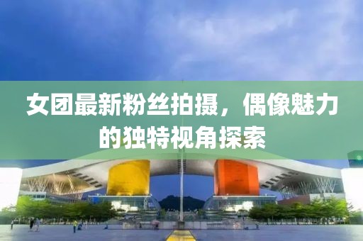 女团最新粉丝拍摄，偶像魅力的独特视角探索