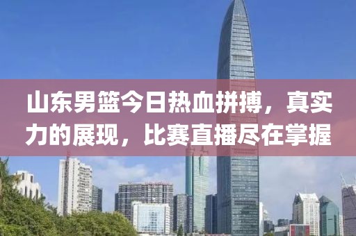 山东男篮今日热血拼搏，真实力的展现，比赛直播尽在掌握