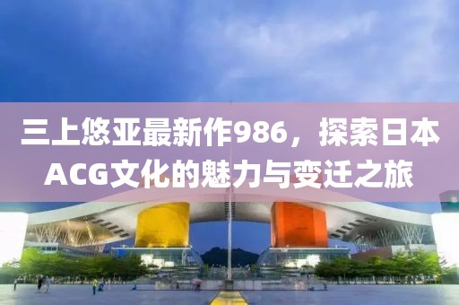 三上悠亚最新作986，探索日本ACG文化的魅力与变迁之旅