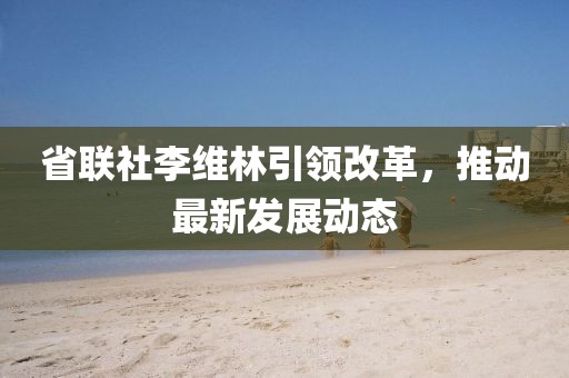 省联社李维林引领改革，推动最新发展动态
