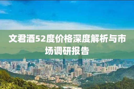 文君酒52度价格深度解析与市场调研报告