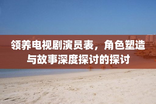 领养电视剧演员表，角色塑造与故事深度探讨的探讨