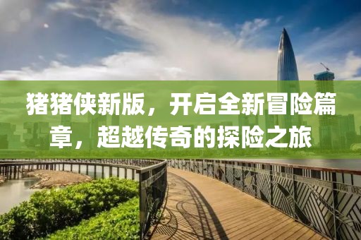 猪猪侠新版，开启全新冒险篇章，超越传奇的探险之旅