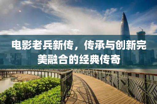 电影老兵新传，传承与创新完美融合的经典传奇