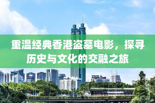 重温经典香港盗墓电影，探寻历史与文化的交融之旅
