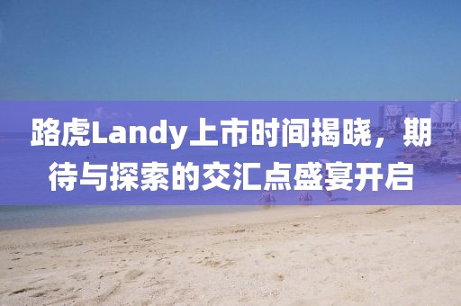 路虎Landy上市时间揭晓，期待与探索的交汇点盛宴开启