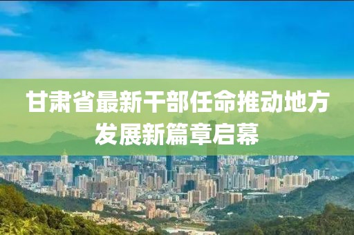 甘肃省最新干部任命推动地方发展新篇章启幕