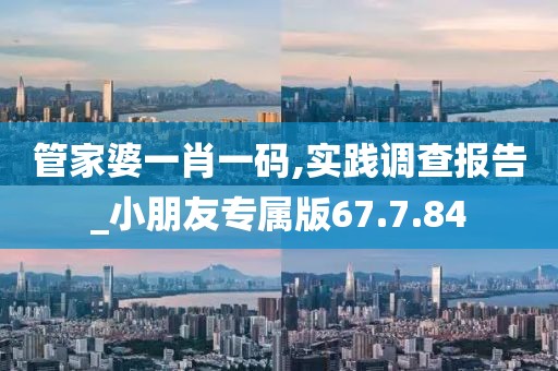管家婆一肖一码,实践调查报告_小朋友专属版67.7.84