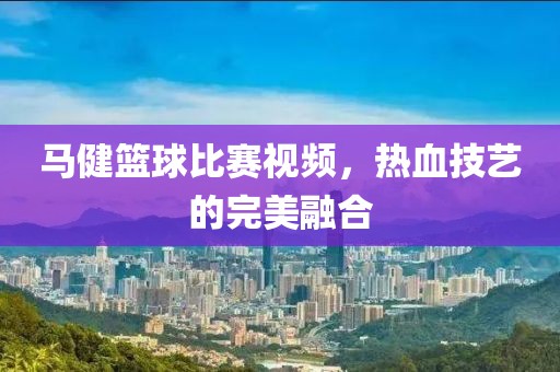 马健篮球比赛视频，热血技艺的完美融合