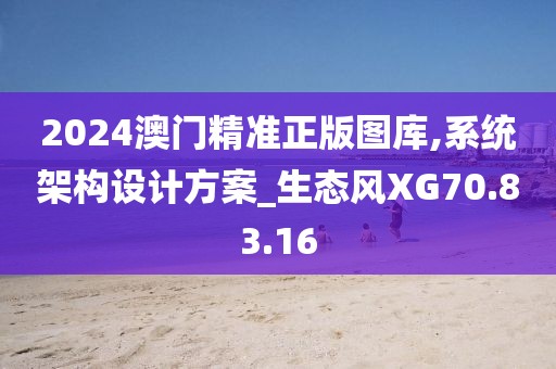 2024澳门精准正版图库,系统架构设计方案_生态风XG70.83.16