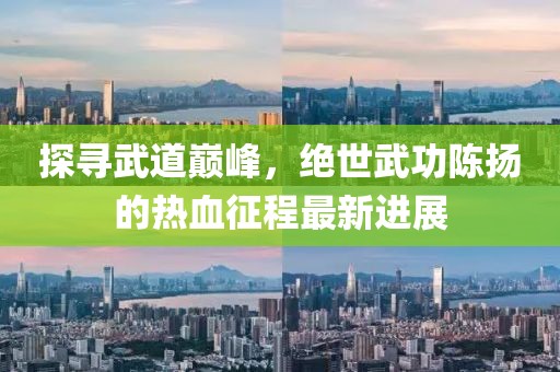 探寻武道巅峰，绝世武功陈扬的热血征程最新进展
