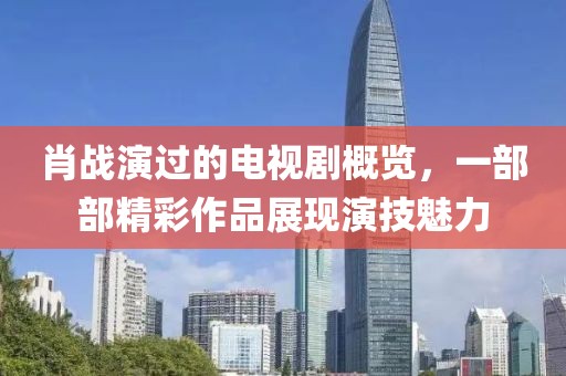 肖战演过的电视剧概览，一部部精彩作品展现演技魅力