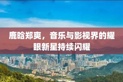 鹿晗郑爽，音乐与影视界的耀眼新星持续闪耀