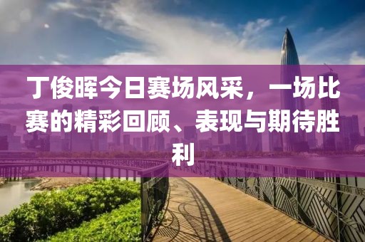 丁俊晖今日赛场风采，一场比赛的精彩回顾、表现与期待胜利
