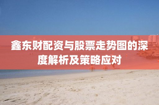 鑫东财配资与股票走势图的深度解析及策略应对