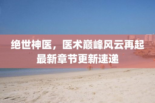绝世神医，医术巅峰风云再起最新章节更新速递