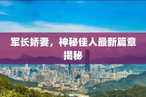 军长娇妻，神秘佳人最新篇章揭秘