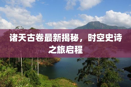 诸天古卷最新揭秘，时空史诗之旅启程