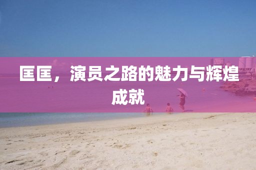 匡匡，演员之路的魅力与辉煌成就