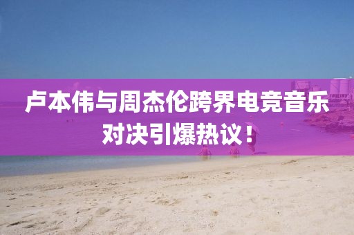 卢本伟与周杰伦跨界电竞音乐对决引爆热议！