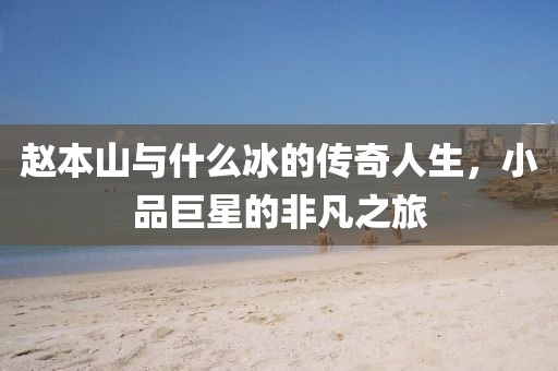 赵本山与什么冰的传奇人生，小品巨星的非凡之旅