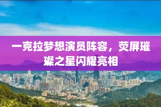 一克拉梦想演员阵容，荧屏璀璨之星闪耀亮相