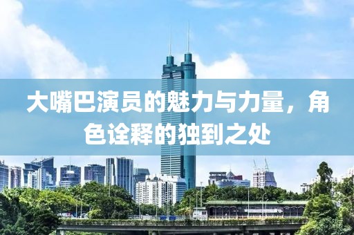 大嘴巴演员的魅力与力量，角色诠释的独到之处