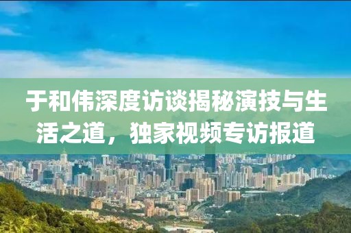 于和伟深度访谈揭秘演技与生活之道，独家视频专访报道