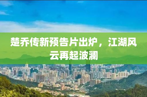 楚乔传新预告片出炉，江湖风云再起波澜