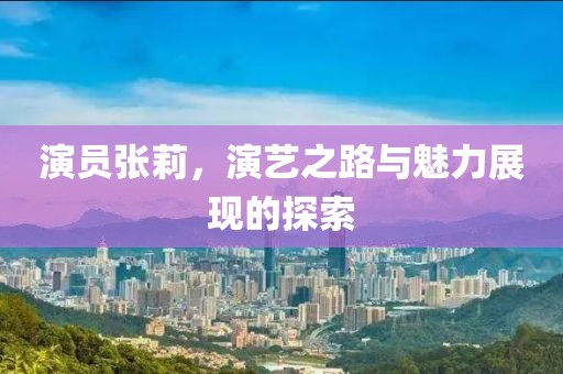 演员张莉，演艺之路与魅力展现的探索