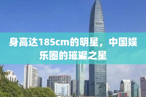 身高达185cm的明星，中国娱乐圈的璀璨之星