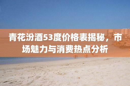 青花汾酒53度价格表揭秘，市场魅力与消费热点分析