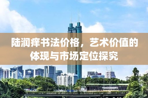 陆润痒书法价格，艺术价值的体现与市场定位探究