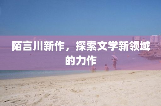 陌言川新作，探索文学新领域的力作