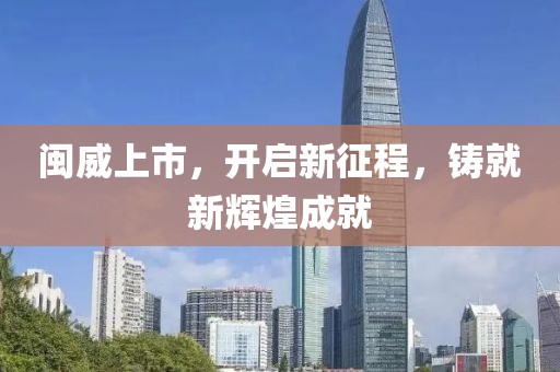 闽威上市，开启新征程，铸就新辉煌成就