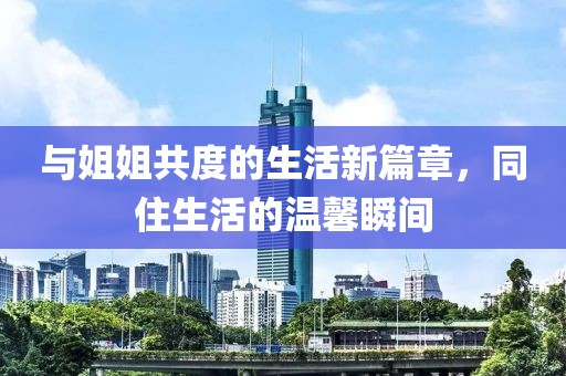 与姐姐共度的生活新篇章，同住生活的温馨瞬间