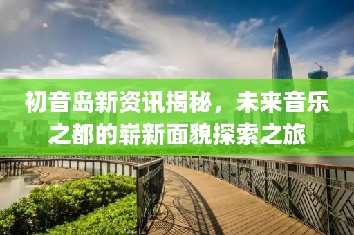初音岛新资讯揭秘，未来音乐之都的崭新面貌探索之旅