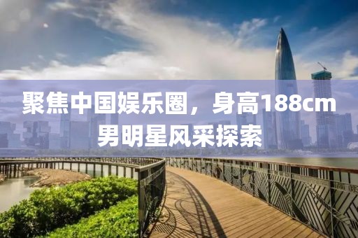 聚焦中国娱乐圈，身高188cm男明星风采探索