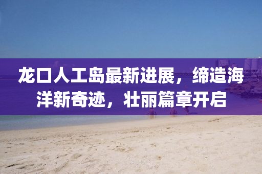 龙口人工岛最新进展，缔造海洋新奇迹，壮丽篇章开启
