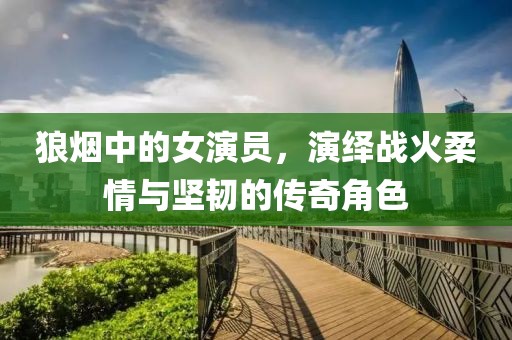狼烟中的女演员，演绎战火柔情与坚韧的传奇角色