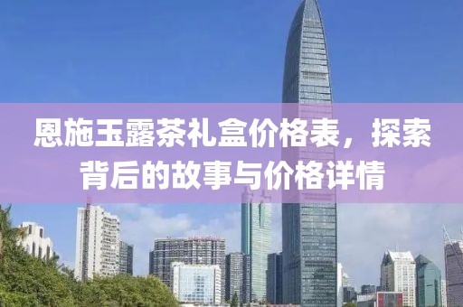 恩施玉露茶礼盒价格表，探索背后的故事与价格详情