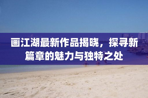 画江湖最新作品揭晓，探寻新篇章的魅力与独特之处