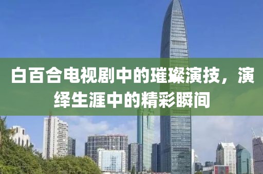 白百合电视剧中的璀璨演技，演绎生涯中的精彩瞬间