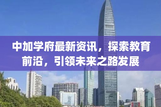 中加学府最新资讯，探索教育前沿，引领未来之路发展