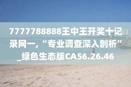 7777788888王中王开奖十记录网一,“专业调查深入剖析”_绿色生态版CA56.26.46