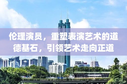 伦理演员，重塑表演艺术的道德基石，引领艺术走向正道